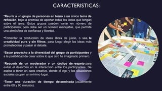 CARACTERISTICAS:
•Reunir a un grupo de personas en torno a un único tema de
reflexión, bajo la premisa de aportar todas las ideas que tengan
sobre el tema. Estos grupos pueden variar en número de
participantes, pero debe ser un número manejable, que permita
una atmósfera de confianza y libertad.
•Fomentar la producción de ideas libres de juicio, o sea, la
creatividad pura y sin filtros, para luego elegir las ideas más
prometedoras y pasar al debate.
•Sacar provecho a la diversidad del grupo de participantes y
a la posibilidad de crear sobre lo que otro ha imaginado primero.
•Requerir de un moderador y un código de respeto para
evitar el desorden en la interacción entre los participantes. Se
aspira a tener un caos creativo, donde el ego y las situaciones
sociales ocupen un mínimo lugar.
•Tener una duración de tiempo determinada (usualmente
entre 60 y 90 minutos).
 