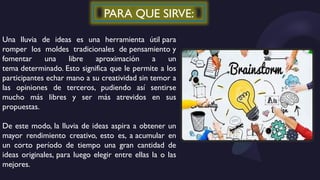 PARA QUE SIRVE:
Una lluvia de ideas es una herramienta útil para
romper los moldes tradicionales de pensamiento y
fomentar una libre aproximación a un
tema determinado. Esto significa que le permite a los
participantes echar mano a su creatividad sin temor a
las opiniones de terceros, pudiendo así sentirse
mucho más libres y ser más atrevidos en sus
propuestas.
De este modo, la lluvia de ideas aspira a obtener un
mayor rendimiento creativo, esto es, a acumular en
un corto período de tiempo una gran cantidad de
ideas originales, para luego elegir entre ellas la o las
mejores.
 