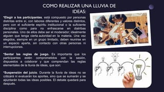 COMO REALIZAR UNA LLUVIA DE
IDEAS:
•Elegir a los participantes. está compuesto por personas
distintas entre sí, con labores diferentes y valores distintos,
pero con el suficiente espíritu institucional o la suficiente
disciplina como para no enfrascarse en diatribas
personales. Uno de ellos debe ser el moderador; idealmente
alguien que tenga cierta autoridad en la materia. Una vez
elegidos, siempre en un grupo limitado, deben reunirse en
un espacio aparte, sin contacto con otras personas ni
interrupciones.
•Sentar las reglas de juego. Es importante que los
participantes estén comprometidos con la sesión,
dispuestos a colaborar y que comprendan las reglas
elementales de la lluvia de ideas, que son:
•Suspensión del juicio. Durante la lluvia de ideas no se
criticará ni evaluarán los aportes, sino que se sumarán y se
apuntarán todas las ideas posibles. El debate quedará para
después.
 