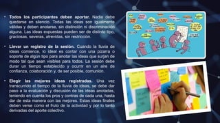 • Todos los participantes deben aportar. Nadie debe
quedarse en silencio. Todas las ideas son igualmente
válidas y deben anotarse, sin distinción ni discriminación
alguna. Las ideas expuestas pueden ser de distinto tipo,
graciosas, severas, atrevidas, sin restricción.
• Llevar un registro de la sesión. Cuando la lluvia de
ideas comience, lo ideal es contar con una pizarra o
soporte de algún tipo para anotar las ideas que surjan de
modo tal que sean visibles para todos. La sesión debe
durar un tiempo establecido y ocurrir en un aire de
confianza, colaboración y, de ser posible, comunión.
• Elegir las mejores ideas registradas. Una vez
transcurrido el tiempo de la lluvia de ideas, se debe dar
paso a la evaluación y discusión de las ideas anotadas,
teniendo en cuenta los pros y contras de cada una, hasta
dar de esta manera con las mejores. Estas ideas finales
deben verse como el fruto de la actividad y por lo tanto
derivadas del aporte colectivo.
 
