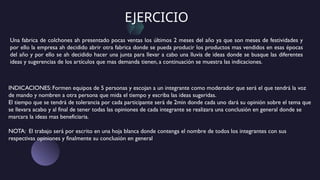 EJERCICIO
INDICACIONES: Formen equipos de 5 personas y escojan a un integrante como moderador que será el que tendrá la voz
de mando y nombren a otra persona que mida el tiempo y escriba las ideas sugeridas.
El tiempo que se tendrá de tolerancia por cada participante será de 2min donde cada uno dará su opinión sobre el tema que
se llevara acabo y al final de tener todas las opiniones de cada integrante se realizara una conclusión en general donde se
marcara la ideas mas beneficiaria.
NOTA: El trabajo será por escrito en una hoja blanca donde contenga el nombre de todos los integrantes con sus
respectivas opiniones y finalmente su conclusión en general
Una fabrica de colchones ah presentado pocas ventas los últimos 2 meses del año ya que son meses de festividades y
por ello la empresa ah decidido abrir otra fabrica donde se pueda producir los productos mas vendidos en esas épocas
del año y por ello se ah decidido hacer una junta para llevar a cabo una lluvia de ideas donde se busque las diferentes
ideas y sugerencias de los artículos que mas demanda tienen, a continuación se muestra las indicaciones.
 