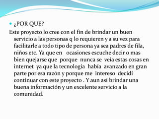 ¿POR QUE?Este proyecto lo cree con el fin de brindar un buen servicio a las personas q lo requieren y a su vez para facilitarle a todo tipo de persona ya sea padres de fila, niños etc. Ya que en   ocasiones escuche decir o mas bien quejarse que  porque  nunca se  veía estas cosas en internet  ya que la tecnología  había  avanzado en gran parte por esa razón y porque me  intereso  decidí continuar con este proyecto . Y aun así brindar una buena información y un excelente servicio a la comunidad.