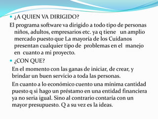 ¿A QUIEN VA DIRIGIDO?El programa software va dirigido a todo tipo de personas niños, adultos, empresarios etc. ya q tiene   un amplio mercado puesto que La mayoría de los Cuídanos  presentan cualquier tipo de  problemas en el  manejo en  cuanto a mi proyecto.  ¿CON QUE? En el momento con las ganas de iniciar, de crear, y brindar un buen servicio a toda las personas.En cuanto a lo económico cuento una mínima cantidad puesto q si hago un préstamo en una entidad financiera ya no seria igual. Sino al contrario contaría con un mayor presupuesto. Q a su vez es la ideas.