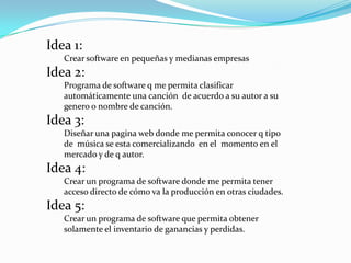 Idea 1:Crear software en pequeñas y medianas empresasIdea 2:Programa de software q me permita clasificar automáticamente una canción  de acuerdo a su autor a su genero o nombre de canción. Idea 3:Diseñar una pagina web donde me permita conocer q tipo de  música se esta comercializando  en el  momento en el mercado y de q autor.Idea 4:Crear un programa de software donde me permita tener acceso directo de cómo va la producción en otras ciudades. Idea 5:Crear un programa de software que permita obtener solamente el inventario de ganancias y perdidas.
