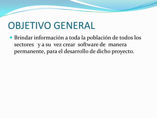 OBJETIVO GENERALBrindar información a toda la población de todos los sectores   y a su  vez crear  software de  manera permanente, para el desarrollo de dicho proyecto. 