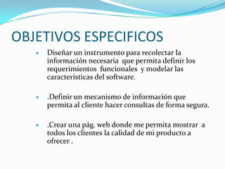 OBJETIVOS ESPECIFICOSDiseñar un instrumento para recolectar la información necesaria  que permita definir los requerimientos  funcionales  y modelar las características del software..Definir un mecanismo de información que permita al cliente hacer consultas de forma segura. .Crear una pág. web donde me permita mostrar  a todos los clientes la calidad de mi producto a ofrecer .