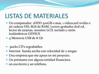 LISTAS DE MATERIALESUn computador: 1HDD 500GB o mas, 1 videocardnvidia o atiradeon HD, 8Gb de RAM, Lector-grabador dvd-cd, lector de tarjetas, monitor LCD, teclado y ratón  inalámbricos GENIUS4 Memoria USB de 8 Gb packs CD’s regrabables.Internet  banda ancha con velocidad de 2 megasUna empresa que me apoye en mi proyecto.Un préstamo con alguna entidad financiera.un escritorio y un teléfono.