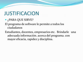 JUSTIFICACION¿PARA QUE SIRVE?El programa de software le permite a todos los ciudadanosEstudiantes, docentes, empresarios etc.  Brindarle   una adecuada información. acerca del programa. con mayor eficacia, rapidez y disciplina.