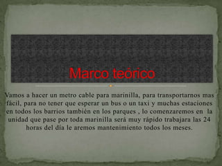 Vamos a hacer un metro cable para marinilla, para transportarnos mas
fácil, para no tener que esperar un bus o un taxi y muchas estaciones
en todos los barrios también en los parques , lo comenzaremos en la
 unidad que pase por toda marinilla será muy rápido trabajara las 24
        horas del día le aremos mantenimiento todos los meses.
 