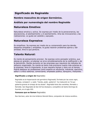 Significado de Reginaldo
Nombre masculino de origen Germánico.
Análisis por numerología del nombre Reginaldo

Naturaleza Emotiva:
Naturaleza emotiva y activa. Se expresa por medio de la perseverancia, las
asociaciones, el planteamiento y el asentamiento. Ama las innovaciones y las
realizaciones. Le gusta ser asistido y apoyado.

Naturaleza Expresiva:
Es empeñoso. Se expresa por medio de su comprensión para los demás,
despierta simpatías y antipatías. le gusta resolver problemas ajenos y dar
amistad. Ama lo que perdura.

Talento Natural:
Es mente de pensamiento previsor. Se expresa como pensador práctico, que
planea en grande y al planear se sirve simultáneamente de la codificación y de
la demolición. Recibe aumento en las empresas que requieren de métodos de
esfuerzo organizado. Su mente es tanto más previsora cuanto más extensa es
la empresa. Ama lo importante, lo que requiere tiempo y obra con el tiempo.
Podría destacar en profesiones como experto en eficiencia, industrial, ejecutivo,
editor o crítico editorial, comerciante, empleado público, banquero, interprete.
Significado y origen de Reginaldo:
Reginaldo es la hispanización del germánico Raginwald; formado por las voces ragin,
"consejo, consejero", y wald, "mando, poder, gobierno". Su traducción es "el que
gobierna gracias al consejo de los dioses". Reginaldo tiene dos variantes; Reinaldo y
Reinoldo. San Reginaldo de San Gil fue discípulo y compañero de Santo Domingo de
Guzmán, en el siglo XIII.

Famosos que se llaman Reginaldo:
Rex Harrison, actor de cine británico Reinold Gliere, compositor de música soviético.

 