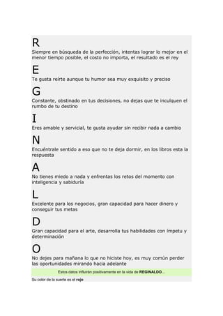 R
Siempre en búsqueda de la perfección, intentas lograr lo mejor en el
menor tiempo posible, el costo no importa, el resultado es el rey

E
Te gusta reírte aunque tu humor sea muy exquisito y preciso

G
Constante, obstinado en tus decisiones, no dejas que te inculquen el
rumbo de tu destino

I
Eres amable y servicial, te gusta ayudar sin recibir nada a cambio

N
Encuéntrale sentido a eso que no te deja dormir, en los libros esta la
respuesta

A
No tienes miedo a nada y enfrentas los retos del momento con
inteligencia y sabiduría

L
Excelente para los negocios, gran capacidad para hacer dinero y
conseguir tus metas

D
Gran capacidad para el arte, desarrolla tus habilidades con ímpetu y
determinación

O
No dejes para mañana lo que no hiciste hoy, es muy común perder
las oportunidades mirando hacia adelante
Estos datos influirán positivamente en la vida de REGINALDO...
Su color de la suerte es el rojo

 