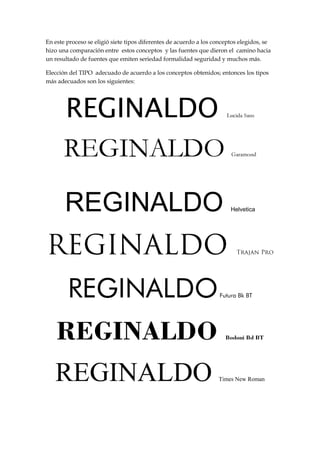 En este proceso se eligió siete tipos diferentes de acuerdo a los conceptos elegidos, se
hizo una comparación entre estos conceptos y las fuentes que dieron el camino hacia
un resultado de fuentes que emiten seriedad formalidad seguridad y muchos más.
Elección del TIPO adecuado de acuerdo a los conceptos obtenidos; entonces los tipos
más adecuados son los siguientes:

REGINALDO

REGINALDO
REGINALDO
REGINALDO
REGINALDO

Helvetica

Futura Bk BT

Bodoni Bd BT

Times New Roman

 