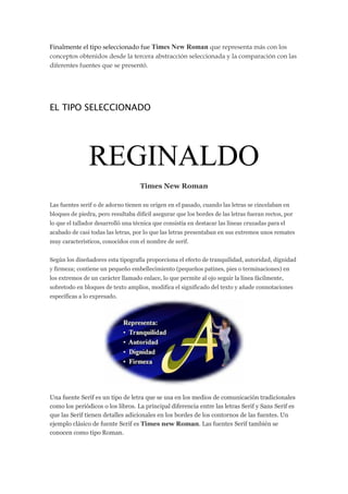 Finalmente el tipo seleccionado fue Times New Roman que representa más con los
conceptos obtenidos desde la tercera abstracción seleccionada y la comparación con las
diferentes fuentes que se presentó.

EL TIPO SELECCIONADO

REGINALDO
Times New Roman
Las fuentes serif o de adorno tienen su origen en el pasado, cuando las letras se cincelaban en
bloques de piedra, pero resultaba difícil asegurar que los bordes de las letras fueran rectos, por
lo que el tallador desarrolló una técnica que consistía en destacar las líneas cruzadas para el
acabado de casi todas las letras, por lo que las letras presentaban en sus extremos unos remates
muy característicos, conocidos con el nombre de serif.
Según los diseñadores esta tipografía proporciona el efecto de tranquilidad, autoridad, dignidad
y firmeza; contiene un pequeño embellecimiento (pequeños patines, pies o terminaciones) en
los extremos de un carácter llamado enlace, lo que permite al ojo seguir la línea fácilmente,
sobretodo en bloques de texto amplios, modifica el significado del texto y añade connotaciones
específicas a lo expresado.

Una fuente Serif es un tipo de letra que se usa en los medios de comunicación tradicionales
como los periódicos o los libros. La principal diferencia entre las letras Serif y Sans Serif es
que las Serif tienen detalles adicionales en los bordes de los contornos de las fuentes. Un
ejemplo clásico de fuente Serif es Times new Roman. Las fuentes Serif también se
conocen como tipo Roman.

 