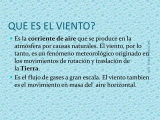 QUE ES EL VIENTO?
 Es la corriente de aire que se produce en la
atmósfera por causas naturales. El viento, por lo
tanto, es un fenómeno meteorológico originado en
los movimientos de rotación y traslación de
la Tierra.
 Es el flujo de gases a gran escala. El viento tambien
es el movimiento en masa del aire horizontal.
ING.ZUÑIGATAFUR,LUIS
 