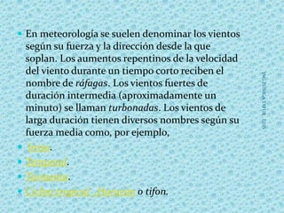  En meteorología se suelen denominar los vientos
según su fuerza y la dirección desde la que
soplan. Los aumentos repentinos de la velocidad
del viento durante un tiempo corto reciben el
nombre de ráfagas. Los vientos fuertes de
duración intermedia (aproximadamente un
minuto) se llaman turbonadas. Los vientos de
larga duración tienen diversos nombres según su
fuerza media como, por ejemplo,
 brisa.
 Temporal.
 Tormenta.
 Ciclon tropical ,Huracán o tifon.
ING.ZUÑIGATAFUR,LUIS
 