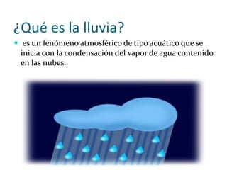 ¿Qué es la lluvia?
 es un fenómeno atmosférico de tipo acuático que se
inicia con la condensación del vapor de agua contenido
en las nubes.
 