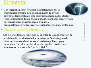 Tormenta.
 Una tormenta es un fenómeno caracterizado por la
coexistencia próxima de dos o más masas de aire de
diferentes temperaturas. Este contraste asociado a los efectos
físicos implicados desemboca en una inestabilidad caracterizada
por lluvias, vientos, relámpagos, truenos y
ocasionalmente granizos entre otros fenómenos meteorológicos.
 Ciclon tropical o Huracán.
Los ciclones tropicales extraen su energía de la condensación de
aire húmedo, produciendo fuertes vientos. Se distinguen de
otras tormentas ciclónicas, como las bajas polares , por el
mecanismo de calor que las alimenta, que las convierte en
sistemas tormentosos de "núcleo cálido".
ING.ZUÑIGATAFUR,LUIS
 