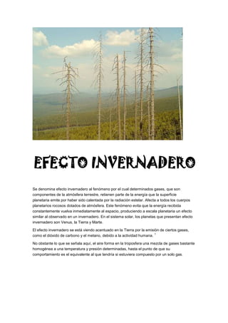 Se denomina efecto invernadero al fenómeno por el cual determinados gases, que son
componentes de la atmósfera terrestre, retienen parte de la energía que la superficie
planetaria emite por haber sido calentada por la radiación estelar. Afecta a todos los cuerpos
planetarios rocosos dotados de atmósfera. Este fenómeno evita que la energía recibida
constantemente vuelva inmediatamente al espacio, produciendo a escala planetaria un efecto
similar al observado en un invernadero. En el sistema solar, los planetas que presentan efecto
invernadero son Venus, la Tierra y Marte.
El efecto invernadero se está viendo acentuado en la Tierra por la emisión de ciertos gases,
como el dióxido de carbono y el metano, debido a la actividad humana.
1
No obstante lo que se señala aquí, el aire forma en la troposfera una mezcla de gases bastante
homogénea a una temperatura y presión determinadas, hasta el punto de que su
comportamiento es el equivalente al que tendría si estuviera compuesto por un solo gas.
EFECTO INVERNADERO
 