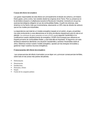 Causas del efecto invernadero
Los gases responsables de este efecto son principalmente el dióxido de carbono y el metano.
Estos gases, junto a otros, han existido desde los orígenes de la Tierra. Pero su presencia en
la atmósfera empezó a multiplicarse durante la Revolución Industrial, momento en el que los
avances tecnológicos obligaron al uso de combustibles fósiles. A partir de entonces, esta
dinámica no ha hecho más que incrementarse, alcanzando un 35% más de dióxido de carbono
que en los niveles pre-industriales.
La dependencia casi total de un modelo energético basado en el carbón, el gas y el petróleo
nos está conduciendo a unas alteraciones en el clima de efectos desastrosos para la vida en el
planeta. Las emisiones de gases aumentan en torno al 0,4% anualy seguirán haciéndolo si no
modificamos nuestro abastecimiento de energético. El 80% de la energía que utilizamos en
España proviene de combustibles fósiles, y casi toda ella es importada. Si seguimos con esta
tendencia estaremos alentando una situación insostenible y cambios irreversibles sobre el
clima. Debemos revisar nuestro modelo energético, apostar por las energías renovables y
gestionar mejor nuestros recursos energéticos.
Consecuencias del efecto invernadero
Las consecuencias del efecto invernadero ya se dejan ver y provocan consecuencias terribles,
sobre todo en las zonas más pobres del planeta.
 Deforestación
 Desertización
 Inundaciones
 Huracanes, tifones
 Sequía
 Fusión de los casquetes polares
 