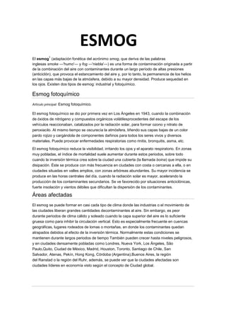 El esmog
1
(adaptación fonética del acrónimo smog, que deriva de las palabras
inglesas smoke —'humo'— y fog —'niebla'—) es una forma de contaminación originada a partir
de la combinación del aire con contaminantes durante un largo período de altas presiones
(anticiclón), que provoca el estancamiento del aire y, por lo tanto, la permanencia de los helios
en las capas más bajas de la atmósfera, debido a su mayor densidad. Produce sequedad en
los ojos. Existen dos tipos de esmog: industrial y fotoquímico.
Esmog fotoquímico
Artículo principal: Esmog fotoquímico.
El esmog fotoquímico se dio por primera vez en Los Ángeles en 1943, cuando la combinación
de óxidos de nitrógeno y compuestos orgánicos volátilesprocedentes del escape de los
vehículos reaccionaban, catalizados por la radiación solar, para formar ozono y nitrato de
peroxiacilo. Al mismo tiempo se oscurecía la atmósfera, tiñendo sus capas bajas de un color
pardo rojizo y cargándola de componentes dañinos para todos los seres vivos y diversos
materiales. Puede provocar enfermedades respiratorias como rinitis, bronquitis, asma, etc.
El esmog fotoquímico reduce la visibilidad, irritando los ojos y el aparato respiratorio. En zonas
muy pobladas, el índice de mortalidad suele aumentar durante estos periodos, sobre todo
cuando la inversión térmica crea sobre la ciudad una cubierta (la llamada boina) que impide su
disipación. Éste se produce con más frecuencia en ciudades con costa o cercanas a ella, o en
ciudades situadas en valles amplios, con zonas arbóreas abundantes. Su mayor incidencia se
produce en las horas centrales del día, cuando la radiación solar es mayor, acelerando la
producción de los contaminantes secundarios. Se ve favorecido por situaciones anticiclónicas,
fuerte insolación y vientos débiles que dificultan la dispersión de los contaminantes.
Áreas afectadas
El esmog se puede formar en casi cada tipo de clima donde las industrias o el movimiento de
las ciudades liberan grandes cantidades decontaminantes al aire. Sin embargo, es peor
durante periodos de clima cálido y soleado cuando la capa superior del aire es lo suficiente
gruesa como para inhibir la circulación vertical. Esto es especialmente frecuente en cuencas
geográficas, lugares rodeados de lomas o montañas, en donde los contaminantes quedan
atrapados debidos al efecto de la inversión térmica. Normalmente estas condiciones se
mantienen durante largos periodos de tiempo También pueden crecer hasta niveles peligrosos,
y en ciudades densamente pobladas como Londres, Nueva York, Los Ángeles, São
Paulo,Quito, Ciudad de México, Madrid, Houston, Toronto, Santiago de Chile, San
Salvador, Atenas, Pekín, Hong Kong, Córdoba (Argentina),Buenos Aires, la región
del Ranstad o la región del Ruhr, además, se puede ver que la ciudades afectadas son
ciudades líderes en economía visto según el concepto de Ciudad global.
ESMOG
 