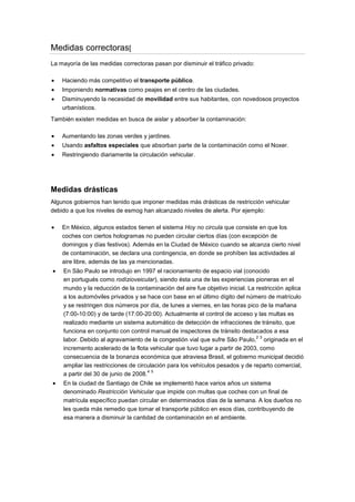 Medidas correctoras[
La mayoría de las medidas correctoras pasan por disminuir el tráfico privado:
Haciendo más competitivo el transporte público.
Imponiendo normativas como peajes en el centro de las ciudades.
Disminuyendo la necesidad de movilidad entre sus habitantes, con novedosos proyectos
urbanísticos.
También existen medidas en busca de aislar y absorber la contaminación:
Aumentando las zonas verdes y jardines.
Usando asfaltos especiales que absorban parte de la contaminación como el Noxer.
Restringiendo diariamente la circulación vehicular.
Medidas drásticas
Algunos gobiernos han tenido que imponer medidas más drásticas de restricción vehicular
debido a que los niveles de esmog han alcanzado niveles de alerta. Por ejemplo:
En México, algunos estados tienen el sistema Hoy no circula que consiste en que los
coches con ciertos hologramas no pueden circular ciertos días (con excepción de
domingos y días festivos). Además en la Ciudad de México cuando se alcanza cierto nivel
de contaminación, se declara una contingencia, en donde se prohíben las actividades al
aire libre, además de las ya mencionadas.
En São Paulo se introdujo en 1997 el racionamiento de espacio vial (conocido
en portugués como rodízioveicular), siendo ésta una de las experiencias pioneras en el
mundo y la reducción de la contaminación del aire fue objetivo inicial. La restricción aplica
a los automóviles privados y se hace con base en el último dígito del número de matrículo
y se restringen dos números por día, de lunes a viernes, en las horas pico de la mañana
(7:00-10:00) y de tarde (17:00-20:00). Actualmente el control de acceso y las multas es
realizado mediante un sistema automático de detección de infracciones de tránsito, que
funciona en conjunto con control manual de inspectores de tránsito destacados a esa
labor. Debido al agravamiento de la congestión vial que sufre São Paulo,
2 3
originada en el
incremento acelerado de la flota vehicular que tuvo lugar a partir de 2003, como
consecuencia de la bonanza económica que atraviesa Brasil, el gobierno municipal decidió
ampliar las restricciones de circulación para los vehículos pesados y de reparto comercial,
a partir del 30 de junio de 2008.
4 5
En la ciudad de Santiago de Chile se implementó hace varios años un sistema
denominado Restricción Vehicular que impide con multas que coches con un final de
matrícula específico puedan circular en determinados días de la semana. A los dueños no
les queda más remedio que tomar el transporte público en esos días, contribuyendo de
esa manera a disminuir la cantidad de contaminación en el ambiente.
 