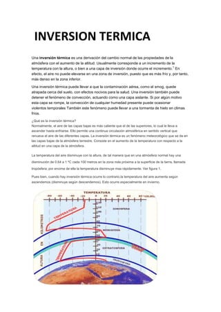 Una inversión térmica es una derivación del cambio normal de las propiedades de la
atmósfera con el aumento de la altitud. Usualmente corresponde a un incremento de la
temperatura con la altura, o bien a una capa de inversión donde ocurre el incremento.
1
En
efecto, el aire no puede elevarse en una zona de inversión, puesto que es más frío y, por tanto,
más denso en la zona inferior.
Una inversión térmica puede llevar a que la contaminación aérea, como el smog, quede
atrapada cerca del suelo, con efectos nocivos para la salud. Una inversión también puede
detener el fenómeno de convección, actuando como una capa aislante. Si por algún motivo
esta capa se rompe, la convección de cualquier humedad presente puede ocasionar
violentos temporales También este fenómeno puede llevar a una tormenta de hielo en climas
fríos.
¿Qué es la inversión térmica?
Normalmente, el aire de las capas bajas es más caliente que el de las superiores, lo cual le lleva a
ascender hasta enfriarse. Ello permite una continua circulación atmosférica en sentido vertical que
renueva el aire de las diferentes capas. La inversión térmica es un fenómeno meteorológico que se da en
las capas bajas de la atmósfera terrestre. Consiste en el aumento de la temperatura con respecto a la
altitud en una capa de la atmósfera.
La temperatura del aire disminuye con la altura, de tal manera que en una atmósfera normal hay una
disminución de 0.64 a 1 ºC cada 100 metros en la zona más próxima a la superficie de la tierra, llamada
tropósfera; por encima de ella la temperatura disminuye mas rápidamente. Ver figura 1.
Pues bien, cuando hay inversión térmica ocurre lo contrario,la temperatura del aire aumenta según
ascendemos (disminuye según descendemos). Esto ocurre especialmente en invierno.
INVERSION TERMICA
 