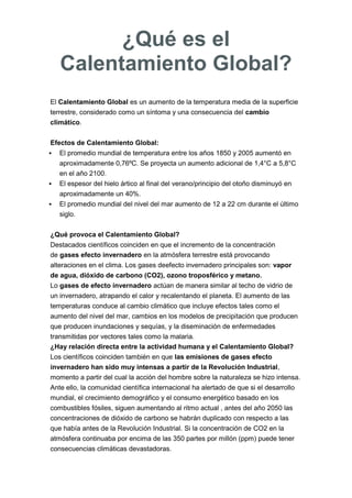El Calentamiento Global es un aumento de la temperatura media de la superficie
terrestre, considerado como un síntoma y una consecuencia del cambio
climático.
Efectos de Calentamiento Global:
 El promedio mundial de temperatura entre los años 1850 y 2005 aumentó en
aproximadamente 0,76ºC. Se proyecta un aumento adicional de 1,4°C a 5,8°C
en el año 2100.
 El espesor del hielo ártico al final del verano/principio del otoño disminuyó en
aproximadamente un 40%.
 El promedio mundial del nivel del mar aumento de 12 a 22 cm durante el último
siglo.
¿Qué provoca el Calentamiento Global?
Destacados científicos coinciden en que el incremento de la concentración
de gases efecto invernadero en la atmósfera terrestre está provocando
alteraciones en el clima. Los gases deefecto invernadero principales son: vapor
de agua, dióxido de carbono (CO2), ozono troposférico y metano.
Lo gases de efecto invernadero actúan de manera similar al techo de vidrio de
un invernadero, atrapando el calor y recalentando el planeta. El aumento de las
temperaturas conduce al cambio climático que incluye efectos tales como el
aumento del nivel del mar, cambios en los modelos de precipitación que producen
que producen inundaciones y sequías, y la diseminación de enfermedades
transmitidas por vectores tales como la malaria.
¿Hay relación directa entre la actividad humana y el Calentamiento Global?
Los científicos coinciden también en que las emisiones de gases efecto
invernadero han sido muy intensas a partir de la Revolución Industrial,
momento a partir del cual la acción del hombre sobre la naturaleza se hizo intensa.
Ante ello, la comunidad científica internacional ha alertado de que si el desarrollo
mundial, el crecimiento demográfico y el consumo energético basado en los
combustibles fósiles, siguen aumentando al ritmo actual , antes del año 2050 las
concentraciones de dióxido de carbono se habrán duplicado con respecto a las
que había antes de la Revolución Industrial. Si la concentración de CO2 en la
atmósfera continuaba por encima de las 350 partes por millón (ppm) puede tener
consecuencias climáticas devastadoras.
¿Qué es el
Calentamiento Global?
 