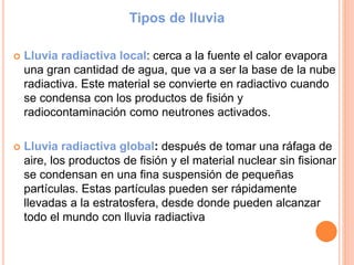 Tipos de lluvia
 Lluvia radiactiva local: cerca a la fuente el calor evapora
una gran cantidad de agua, que va a ser la base de la nube
radiactiva. Este material se convierte en radiactivo cuando
se condensa con los productos de fisión y
radiocontaminación como neutrones activados.
 Lluvia radiactiva global: después de tomar una ráfaga de
aire, los productos de fisión y el material nuclear sin fisionar
se condensan en una fina suspensión de pequeñas
partículas. Estas partículas pueden ser rápidamente
llevadas a la estratosfera, desde donde pueden alcanzar
todo el mundo con lluvia radiactiva
 