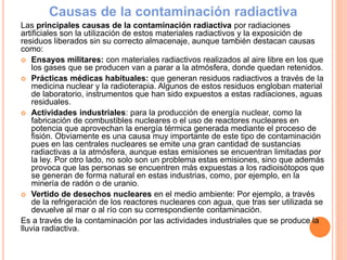 Causas de la contaminación radiactiva
Las principales causas de la contaminación radiactiva por radiaciones
artificiales son la utilización de estos materiales radiactivos y la exposición de
residuos liberados sin su correcto almacenaje, aunque también destacan causas
como:
 Ensayos militares: con materiales radiactivos realizados al aire libre en los que
los gases que se producen van a parar a la atmósfera, donde quedan retenidos.
 Prácticas médicas habituales: que generan residuos radiactivos a través de la
medicina nuclear y la radioterapia. Algunos de estos residuos engloban material
de laboratorio, instrumentos que han sido expuestos a estas radiaciones, aguas
residuales.
 Actividades industriales: para la producción de energía nuclear, como la
fabricación de combustibles nucleares o el uso de reactores nucleares en
potencia que aprovechan la energía térmica generada mediante el proceso de
fisión. Obviamente es una causa muy importante de este tipo de contaminación
pues en las centrales nucleares se emite una gran cantidad de sustancias
radiactivas a la atmósfera, aunque estas emisiones se encuentran limitadas por
la ley. Por otro lado, no solo son un problema estas emisiones, sino que además
provoca que las personas se encuentren más expuestas a los radioisótopos que
se generan de forma natural en estas industrias, como, por ejemplo, en la
minería de radón o de uranio.
 Vertido de desechos nucleares en el medio ambiente: Por ejemplo, a través
de la refrigeración de los reactores nucleares con agua, que tras ser utilizada se
devuelve al mar o al río con su correspondiente contaminación.
Es a través de la contaminación por las actividades industriales que se produce la
lluvia radiactiva.
 