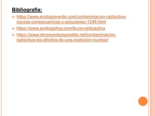 Bibliografía:
 https://www.ecologiaverde.com/contaminacion-radiactiva-
causas-consecuencias-y-soluciones-1246.html
 https://www.ecologiahoy.com/lluvia-radioactiva
 https://www.otromundoesposible.net/contaminacion-
radiactiva-los-efectos-de-una-explosion-nuclear/
 