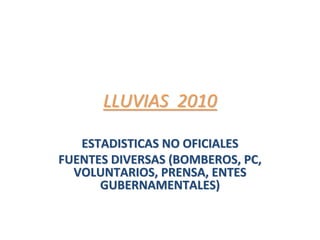 LLUVIAS  2010LLUVIAS  2010
ESTADISTICAS NO OFICIALESESTADISTICAS NO OFICIALES
FUENTES DIVERSAS (BOMBEROS, PC, FUENTES DIVERSAS (BOMBEROS, PC, 
VOLUNTARIOS, PRENSA, ENTES VOLUNTARIOS, PRENSA, ENTES 
GUBERNAMENTALES)GUBERNAMENTALES)
 