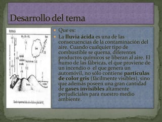 Que es:La lluvia ácida es una de las consecuencias de la contaminación del aire. Cuando cualquier tipo de combustible se quema, diferentes productos químicos se liberan al aire. El humo de las fábricas, el que proviene de un incendio o  el que genera un automóvil, no sólo contiene partículas de color gris (fácilmente visibles), sino que además poseen una gran cantidad de gases invisibles altamente perjudiciales para nuestro medio ambiente.Desarrollo del tema