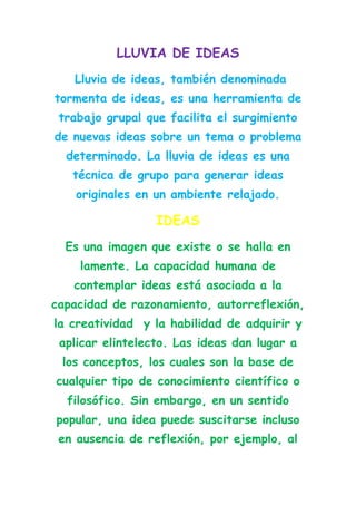 LLUVIA DE IDEAS
   Lluvia de ideas, también denominada
tormenta de ideas, es una herramienta de
 trabajo grupal que facilita el surgimiento
de nuevas ideas sobre un tema o problema
  determinado. La lluvia de ideas es una
   técnica de grupo para generar ideas
    originales en un ambiente relajado.

                  IDEAS
  Es una imagen que existe o se halla en
    lamente. La capacidad humana de
   contemplar ideas está asociada a la
capacidad de razonamiento, autorreflexión,
la creatividad y la habilidad de adquirir y
 aplicar elintelecto. Las ideas dan lugar a
 los conceptos, los cuales son la base de
cualquier tipo de conocimiento científico o
  filosófico. Sin embargo, en un sentido
popular, una idea puede suscitarse incluso
 en ausencia de reflexión, por ejemplo, al
 