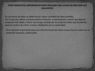 OTRO REQUISITOS IMPORTANTES PARA REALIZAR UNA LLUVIA DE IDEA SON LOS
                               SIGUIENTES:


En una lluvia de ideas se debe buscar mayor cantidad de ideas posibles,
Por lo que las críticas o juicios podrían bloquear al participante y hacer que deje de
proponer más ideas, o hacer que tenga cuidado de no proponer ideas que le podrían
parecer motivo de crítica o burla, inhibiendo así su creatividad.

Otro requisito importante para una efectiva lluvias de ideas es que ésta se realice en un
ambiente tranquilo y distendido,
 