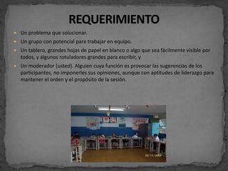  Un problema que solucionar.
 Un grupo con potencial para trabajar en equipo.
 Un tablero, grandes hojas de papel en blanco o algo que sea fácilmente visible por
  todos, y algunos rotuladores grandes para escribir, y
 Un moderador (usted). Alguien cuya función es provocar las sugerencias de los
  participantes, no imponerles sus opiniones, aunque con aptitudes de liderazgo para
  mantener el orden y el propósito de la sesión.
 
