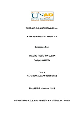 TRABAJO COLABORATIVO FINAL
HERRAMIENTAS TELEMATICAS
Entregado Por:
YALEIDO FIGUEROA OJEDA
Código. 89003594
Tutora:
ALFONSO ALEXANDER LOPEZ
Bogotá D.C. Junio de 2014
UNIVERSIDAD NACIONAL ABIERTA Y A DISTANCIA – UNAD
 