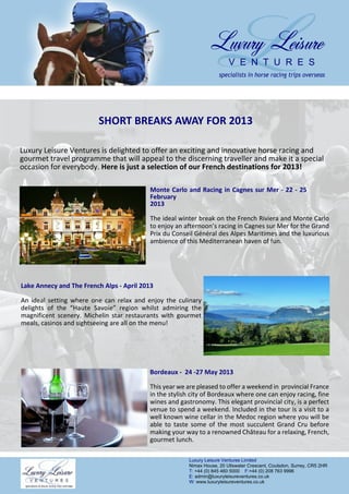 Luxury Leisure
                                                                        V E N T U R E S
                                                                    specialists in horse racing trips overseas




                         SHORT BREAKS AWAY FOR 2013

Luxury Leisure Ventures is delighted to offer an exciting and innovative horse racing and
gourmet travel programme that will appeal to the discerning traveller and make it a special
occasion for everybody. Here is just a selection of our French destinations for 2013!

                                          Monte Carlo and Racing in Cagnes sur Mer - 22 - 25
                                          February
                                          2013

                                          The ideal winter break on the French Riviera and Monte Carlo
                                          to enjoy an afternoon’s racing in Cagnes sur Mer for the Grand
                                          Prix du Conseil Général des Alpes Maritimes and the luxurious
                                          ambience of this Mediterranean haven of fun.




Lake Annecy and The French Alps - April 2013

An ideal setting where one can relax and enjoy the culinary
delights of the “Haute Savoie” region whilst admiring the
magnificent scenery. Michelin star restaurants with gourmet
meals, casinos and sightseeing are all on the menu!




                                          Bordeaux - 24 -27 May 2013

                                          This year we are pleased to offer a weekend in provincial France
                                          in the stylish city of Bordeaux where one can enjoy racing, fine
                                          wines and gastronomy. This elegant provincial city, is a perfect
                                          venue to spend a weekend. Included in the tour is a visit to a
                                          well known wine cellar in the Medoc region where you will be
                                          able to taste some of the most succulent Grand Cru before
                                          making your way to a renowned Château for a relaxing, French,
                                          gourmet lunch.

                                                       Luxury Leisure Ventures Limited
                                                       Nimax House, 20 Ullswater Crescent, Coulsdon, Surrey, CR5 2HR
                                                       T: +44 (0) 845 460 5000 F:+44 (0) 208 763 9996
                                                       E: admin@luxuryleisureventures.co.uk
                                                       W: www.luxuryleisureventures.co.uk
 