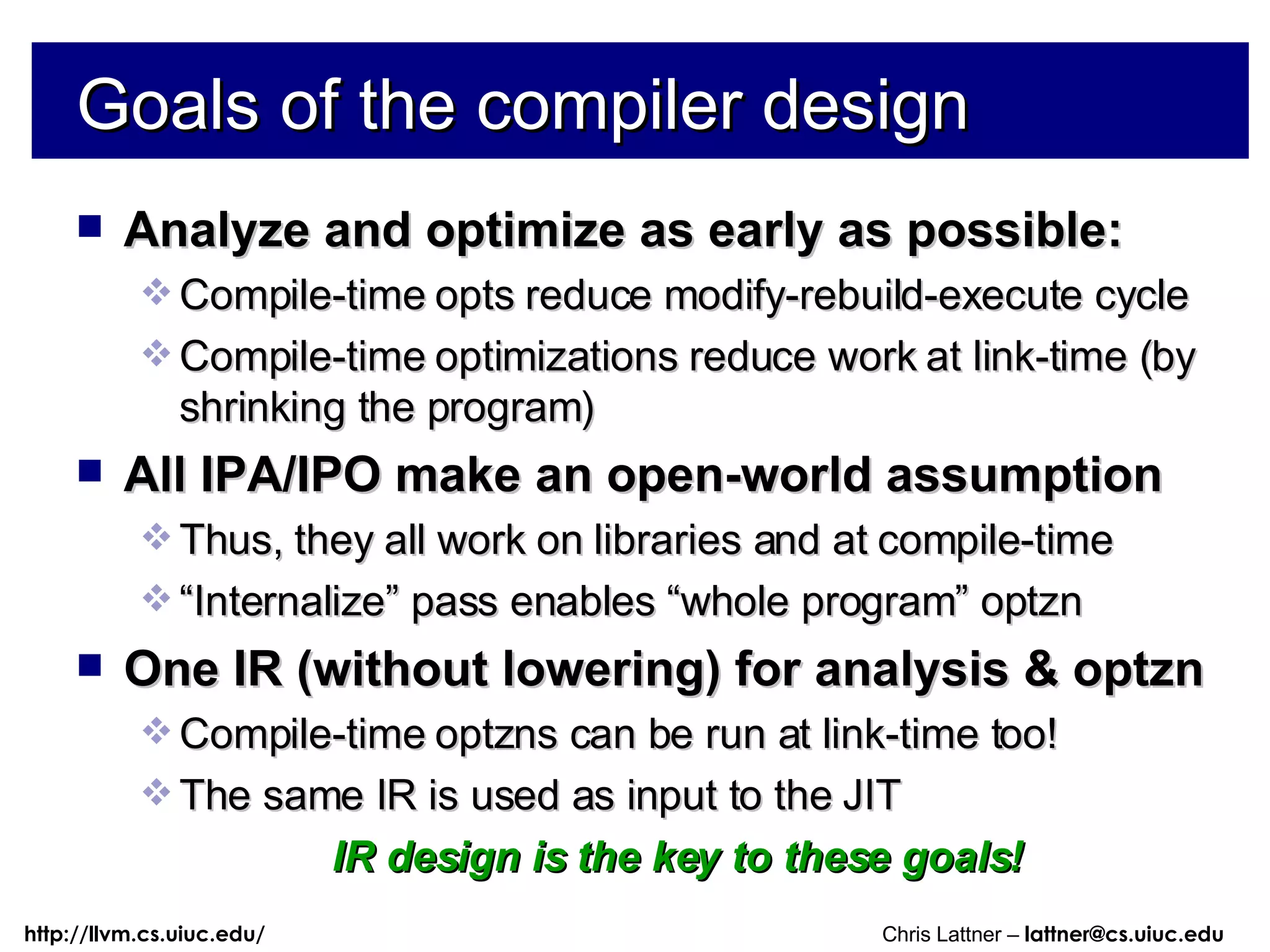 Goals of the compiler design Analyze and optimize as early as possible: Compile-time opts reduce modify-rebuild-execute cycle Compile-time optimizations reduce work at link-time (by shrinking the program) All IPA/IPO make an open-world assumption Thus, they all work on libraries and at compile-time “ Internalize” pass enables “whole program” optzn One IR (without lowering) for analysis & optzn Compile-time optzns can be run at link-time too! The same IR is used as input to the JIT IR design is the key to these goals! 