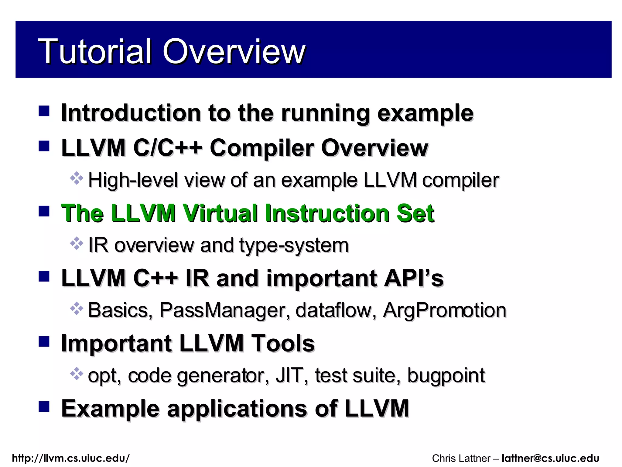 Tutorial Overview Introduction to the running example LLVM C/C++ Compiler Overview High-level view of an example LLVM compiler The LLVM Virtual Instruction Set IR overview and type-system LLVM C++ IR and important API’s Basics, PassManager, dataflow, ArgPromotion Important LLVM Tools opt, code generator, JIT, test suite, bugpoint Example applications of LLVM 