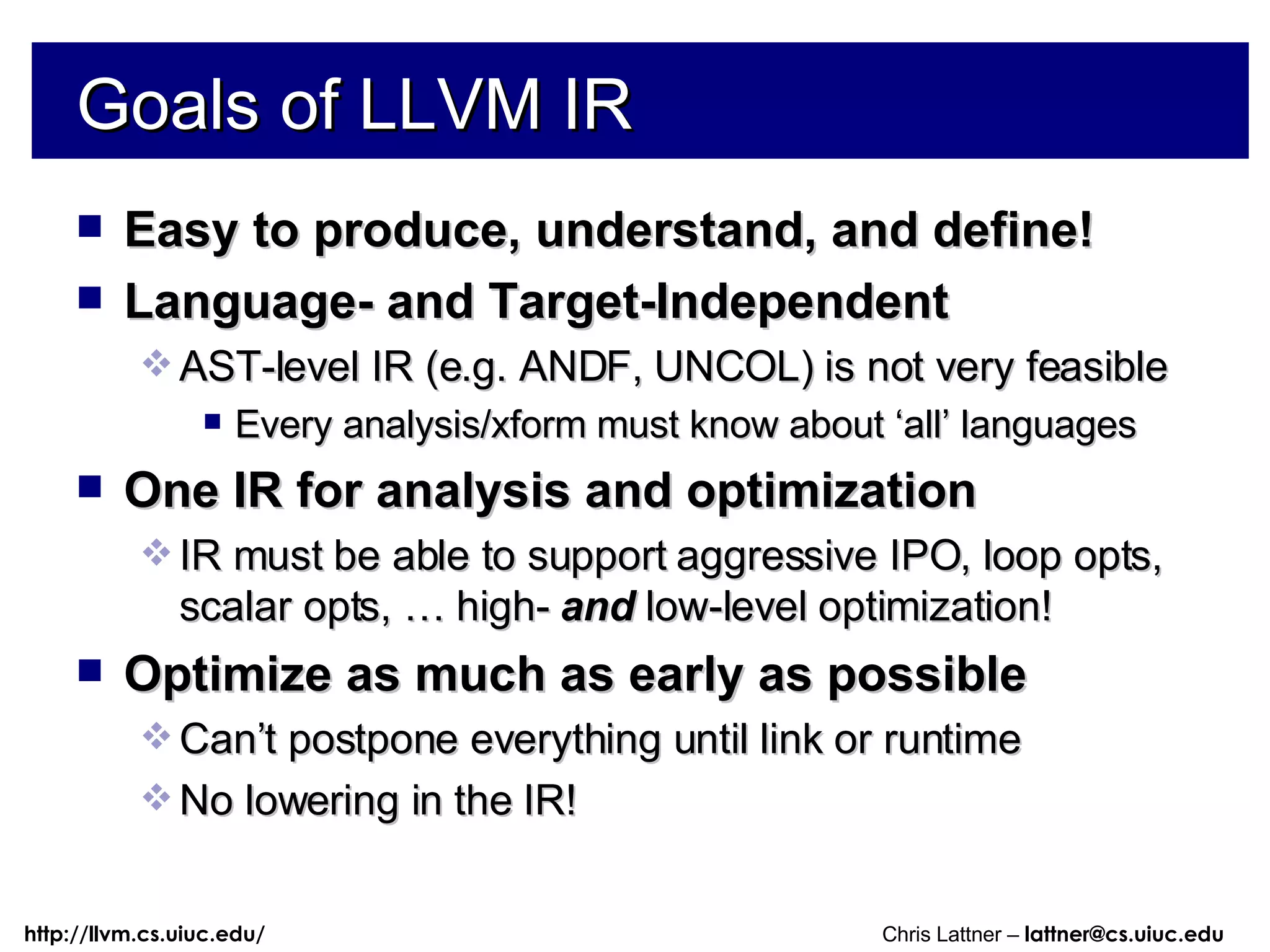 Goals of LLVM IR Easy to produce, understand, and define! Language- and Target-Independent AST-level IR (e.g. ANDF, UNCOL) is not very feasible Every analysis/xform must know about ‘all’ languages One IR for analysis and optimization IR must be able to support aggressive IPO, loop opts, scalar opts, … high-  and  low-level optimization! Optimize as much as early as possible Can’t postpone everything until link or runtime No lowering in the IR! 