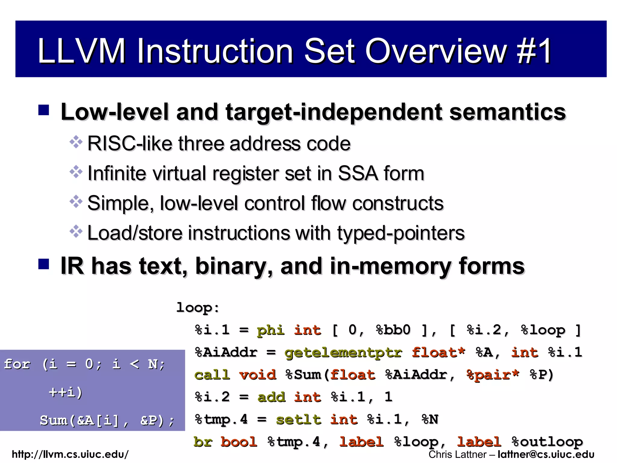 LLVM Instruction Set Overview #1 Low-level and target-independent semantics RISC-like three address code Infinite virtual register set in SSA form Simple, low-level control flow constructs Load/store instructions with typed-pointers IR has text, binary, and in-memory forms for (i = 0; i < N; ++i) Sum(&A[i], &P); loop: %i.1 =  phi   int  [ 0, %bb0 ], [ %i.2, %loop ] %AiAddr =  getelementptr   float*  %A,  int  %i.1 call   void  %Sum( float  %AiAddr,  %pair*  %P) %i.2 =  add   int  %i.1, 1 %tmp.4 =  setlt   int  %i.1, %N br   bool  %tmp.4,  label  %loop,  label  %outloop 
