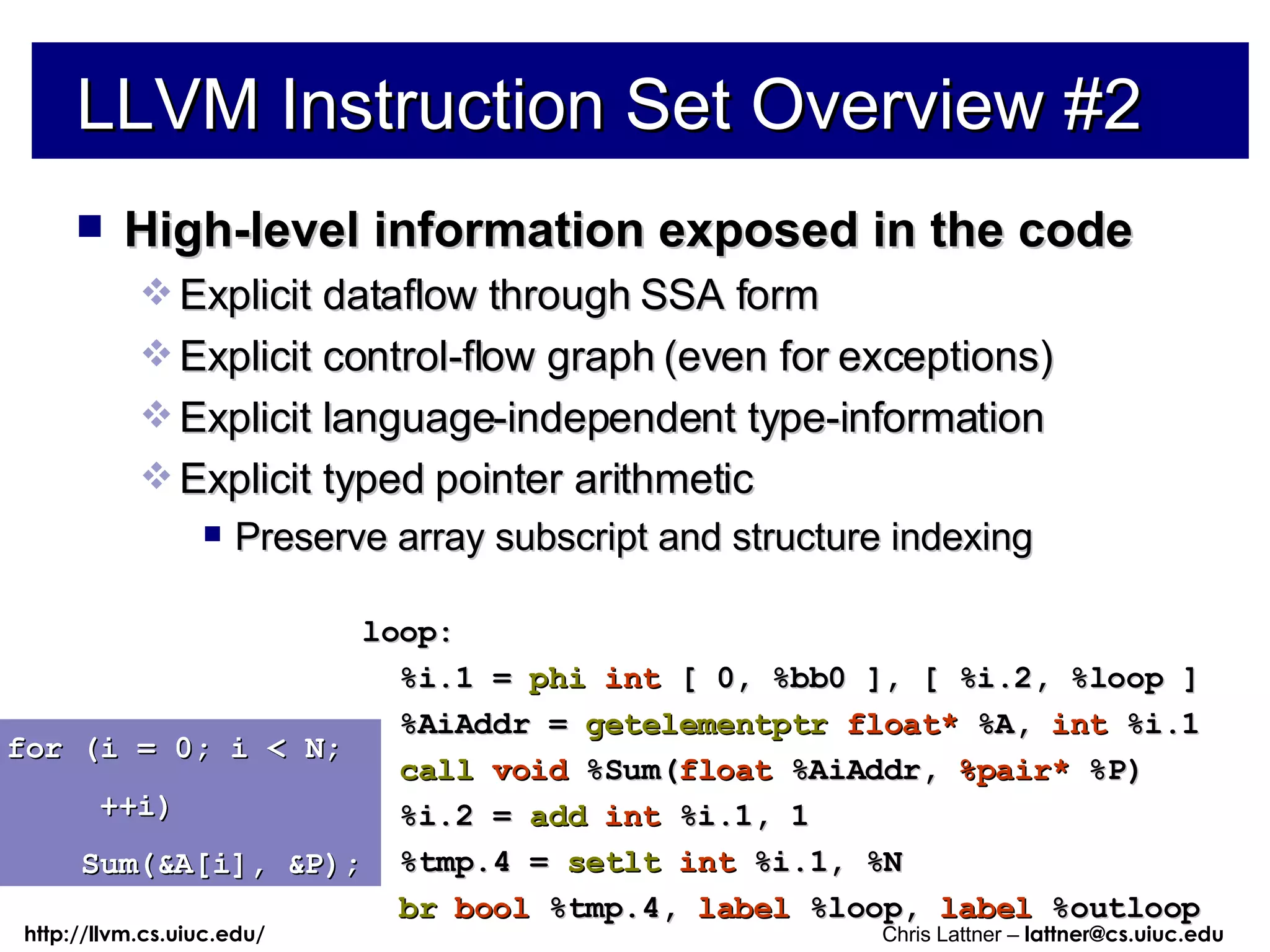 LLVM Instruction Set Overview #2 High-level information exposed in the code Explicit dataflow through SSA form Explicit control-flow graph (even for exceptions) Explicit language-independent type-information Explicit typed pointer arithmetic Preserve array subscript and structure indexing for (i = 0; i < N; ++i) Sum(&A[i], &P); loop: %i.1 =  phi   int  [ 0, %bb0 ], [ %i.2, %loop ] %AiAddr =  getelementptr   float*  %A,  int  %i.1 call   void  %Sum( float  %AiAddr,  %pair*  %P) %i.2 =  add   int  %i.1, 1 %tmp.4 =  setlt   int  %i.1, %N br   bool  %tmp.4,  label  %loop,  label  %outloop 