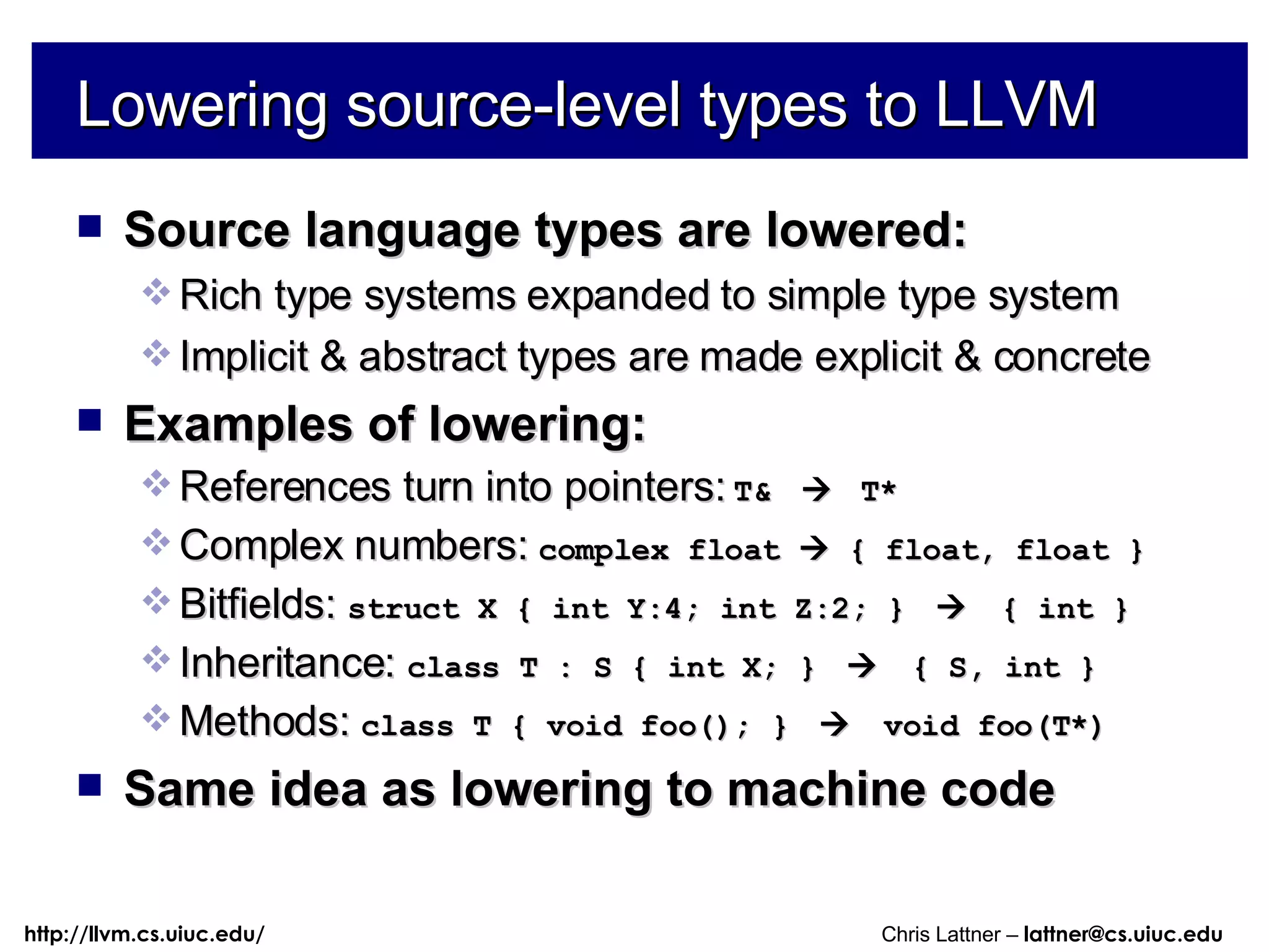 Lowering source-level types to LLVM Source language types are lowered: Rich type systems expanded to simple type system Implicit & abstract types are made explicit & concrete Examples of lowering: References turn into pointers:  T&     T* Complex numbers:  complex float    { float, float } Bitfields:  struct X { int Y:4; int Z:2; }     { int } Inheritance:  class T : S { int X; }     { S, int } Methods:  class T { void foo(); }     void foo(T*) Same idea as lowering to machine code 