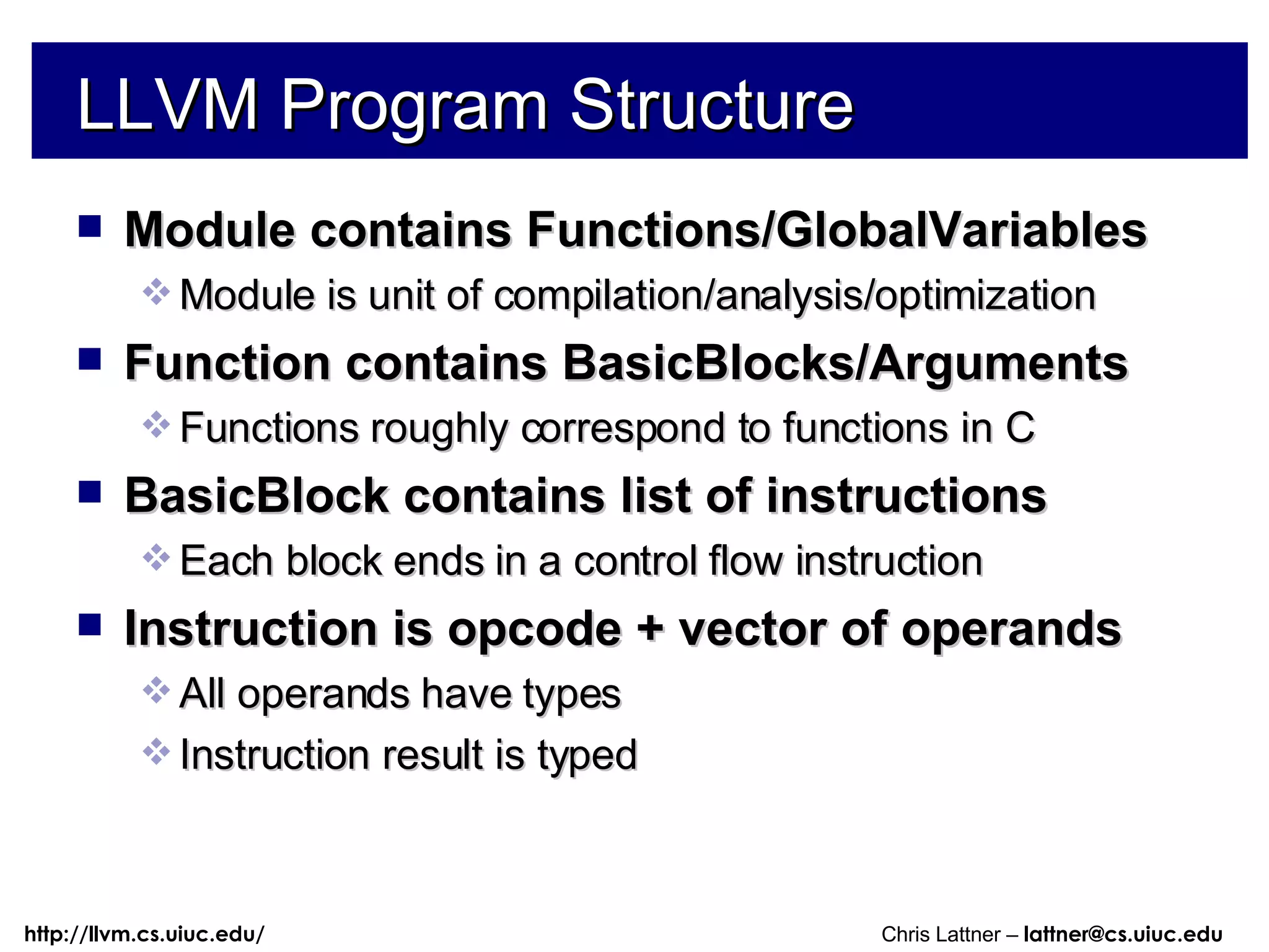 LLVM Program Structure Module contains Functions/GlobalVariables Module is unit of compilation/analysis/optimization Function contains BasicBlocks/Arguments Functions roughly correspond to functions in C BasicBlock contains list of instructions Each block ends in a control flow instruction Instruction is opcode + vector of operands All operands have types Instruction result is typed 