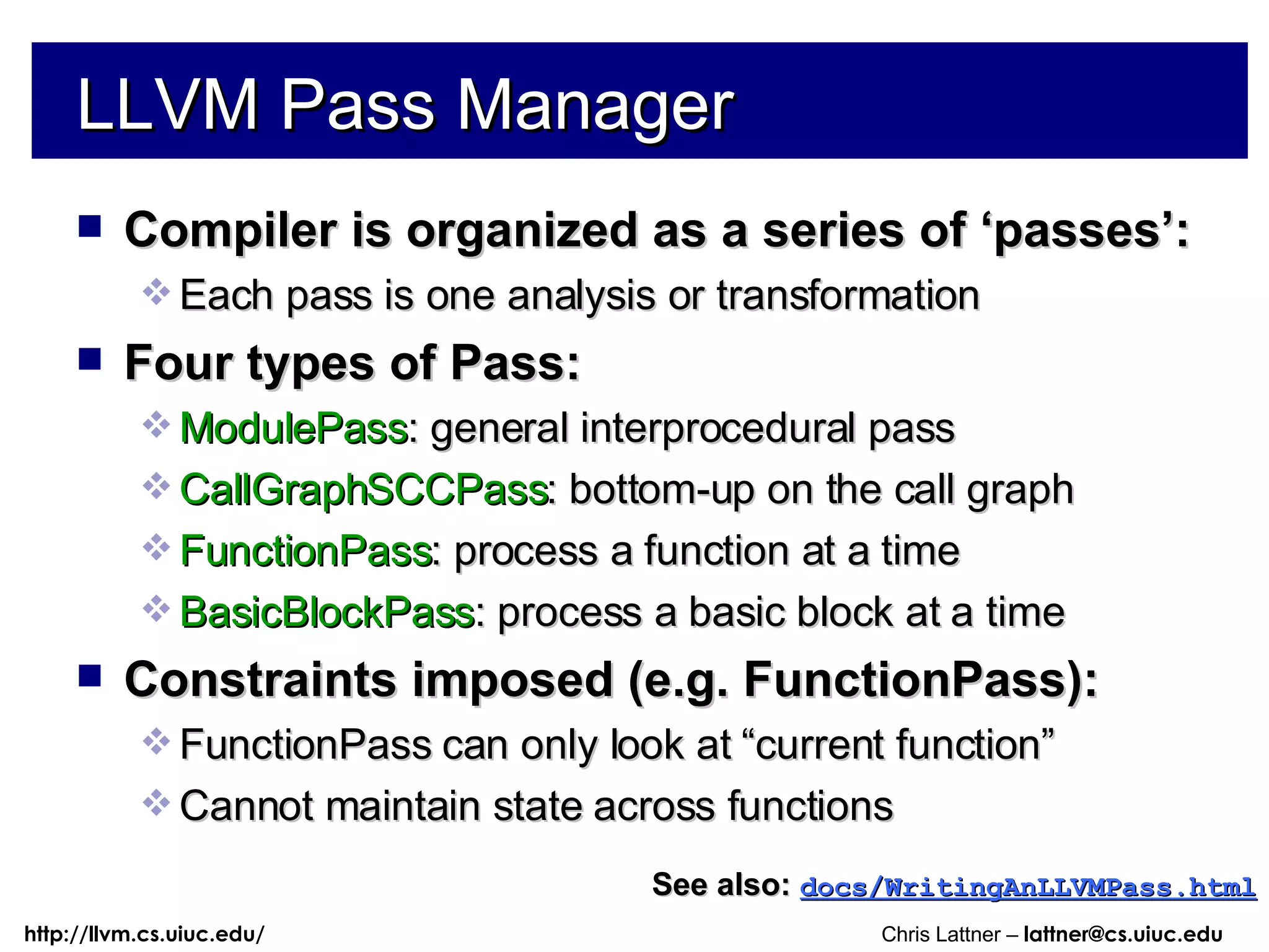 LLVM Pass Manager Compiler is organized as a series of ‘passes’: Each pass is one analysis or transformation Four types of Pass: ModulePass : general interprocedural pass CallGraphSCCPass : bottom-up on the call graph FunctionPass : process a function at a time BasicBlockPass : process a basic block at a time Constraints imposed (e.g. FunctionPass): FunctionPass can only look at “current function” Cannot maintain state across functions See also:   docs/WritingAnLLVMPass.html 