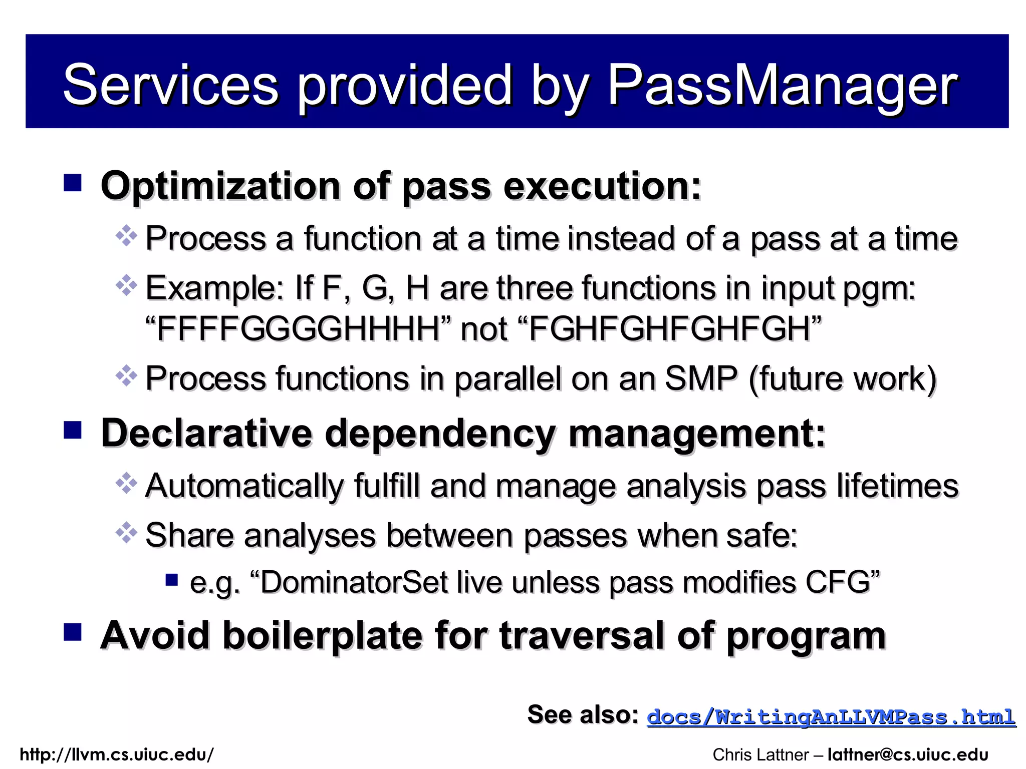 Services provided by PassManager Optimization of pass execution: Process a function at a time instead of a pass at a time Example: If F, G, H are three functions in input pgm: “FFFFGGGGHHHH” not “FGHFGHFGHFGH” Process functions in parallel on an SMP (future work) Declarative dependency management: Automatically fulfill and manage analysis pass lifetimes Share analyses between passes when safe: e.g. “DominatorSet live unless pass modifies CFG” Avoid boilerplate for traversal of program See also:   docs/WritingAnLLVMPass.html 