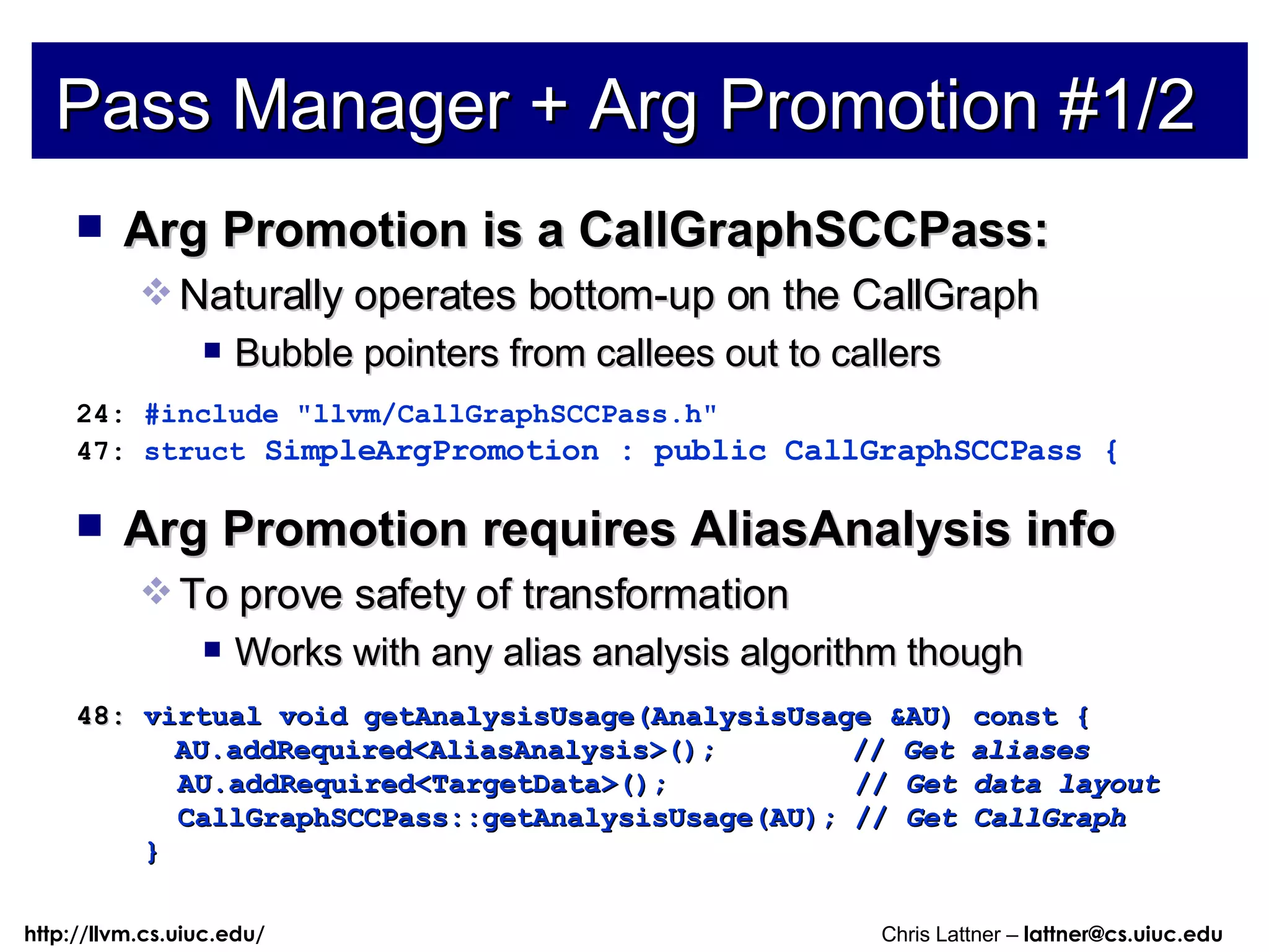 Pass Manager + Arg Promotion #1/2 Arg Promotion is a CallGraphSCCPass: Naturally operates bottom-up on the CallGraph Bubble pointers from callees out to callers 24:  #include &quot;llvm/CallGraphSCCPass.h&quot; 47:  struct  SimpleArgPromotion : public CallGraphSCCPass { Arg Promotion requires AliasAnalysis info To prove safety of transformation Works with any alias analysis algorithm though 48:  virtual void getAnalysisUsage(AnalysisUsage &AU) const { AU.addRequired<AliasAnalysis>();  //  Get aliases AU.addRequired<TargetData>();  //  Get data layout CallGraphSCCPass::getAnalysisUsage(AU); //  Get CallGraph } 