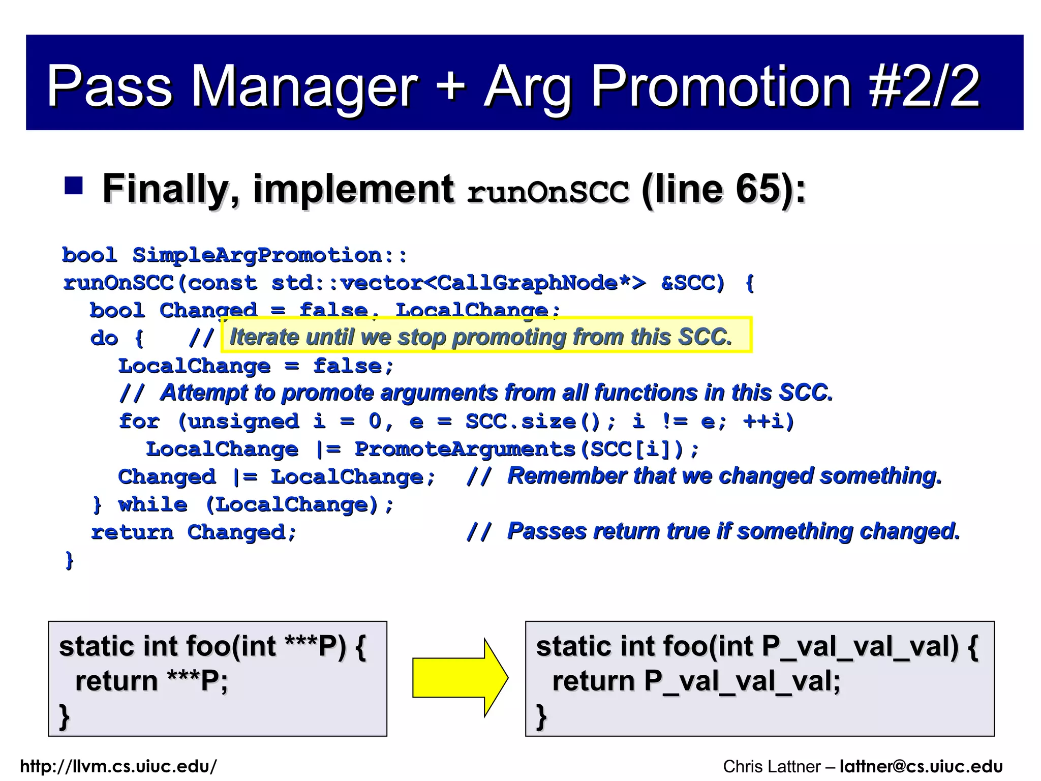 Finally, implement  runOnSCC  (line 65): bool SimpleArgPromotion:: runOnSCC(const std::vector<CallGraphNode*> &SCC) { bool Changed = false, LocalChange; do {  //  Iterate until we stop promoting from this SCC. LocalChange = false; //  Attempt to promote arguments from all functions in this SCC. for (unsigned i = 0, e = SCC.size(); i != e; ++i) LocalChange |= PromoteArguments(SCC[i]); Changed |= LocalChange;  //  Remember that we changed something. } while (LocalChange); return Changed;  //  Passes return true if something changed. } Pass Manager + Arg Promotion #2/2 static int foo(int ***P) { return ***P; } static int foo(int P_val_val_val) { return P_val_val_val; } 