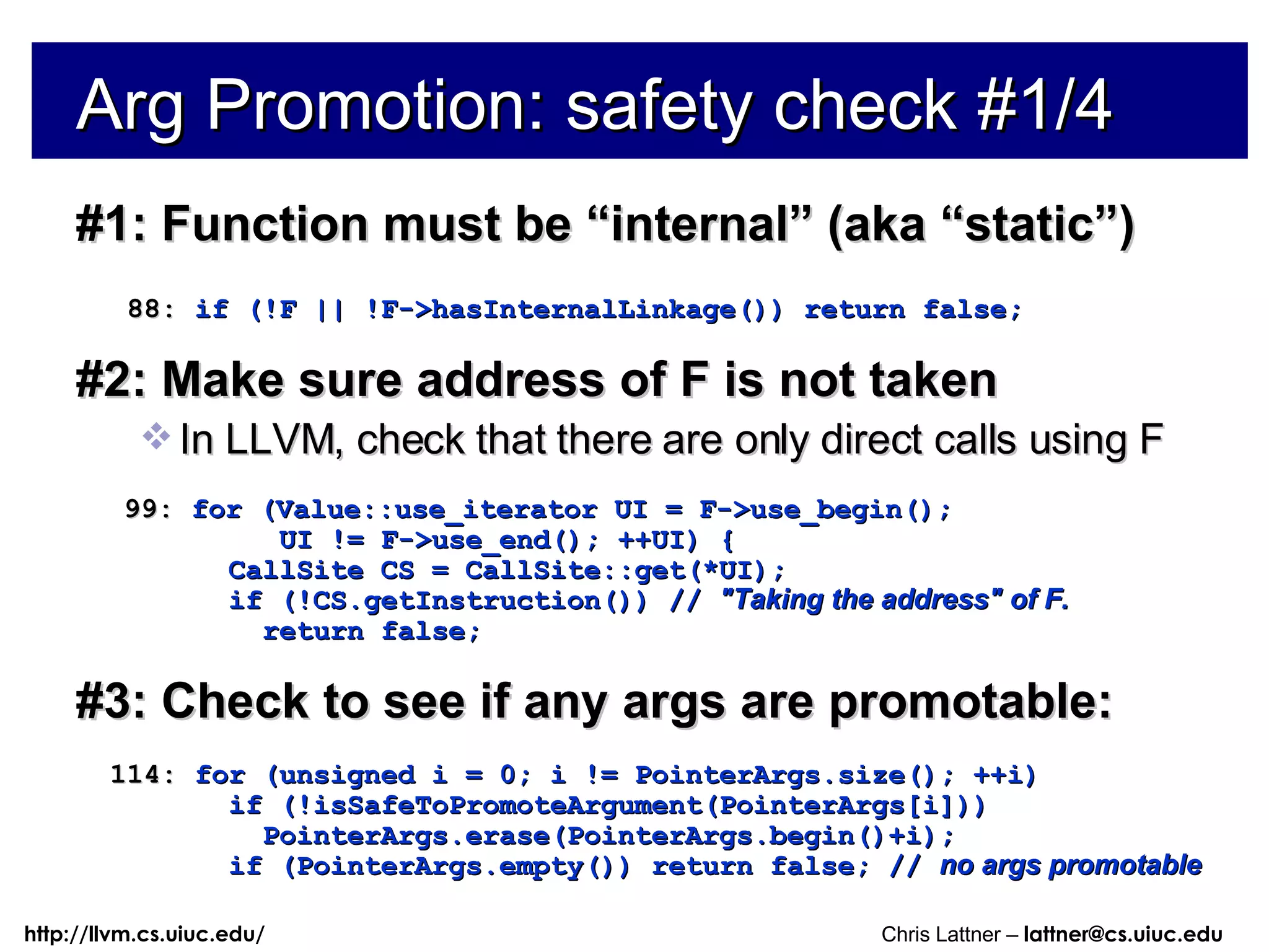Arg Promotion: safety check #1/4 #1: Function must be “internal” (aka “static”) 88:  if (!F || !F->hasInternalLinkage()) return false; #2: Make sure address of F is not taken In LLVM, check that there are only direct calls using F 99:  for (Value::use_iterator UI = F->use_begin(); UI != F->use_end(); ++UI) { CallSite CS = CallSite::get(*UI); if (!CS.getInstruction()) //  &quot;Taking the address&quot; of F. return false; #3: Check to see if any args are promotable: 114:  for (unsigned i = 0; i != PointerArgs.size(); ++i) if (!isSafeToPromoteArgument(PointerArgs[i])) PointerArgs.erase(PointerArgs.begin()+i); if (PointerArgs.empty()) return false; //  no args promotable 