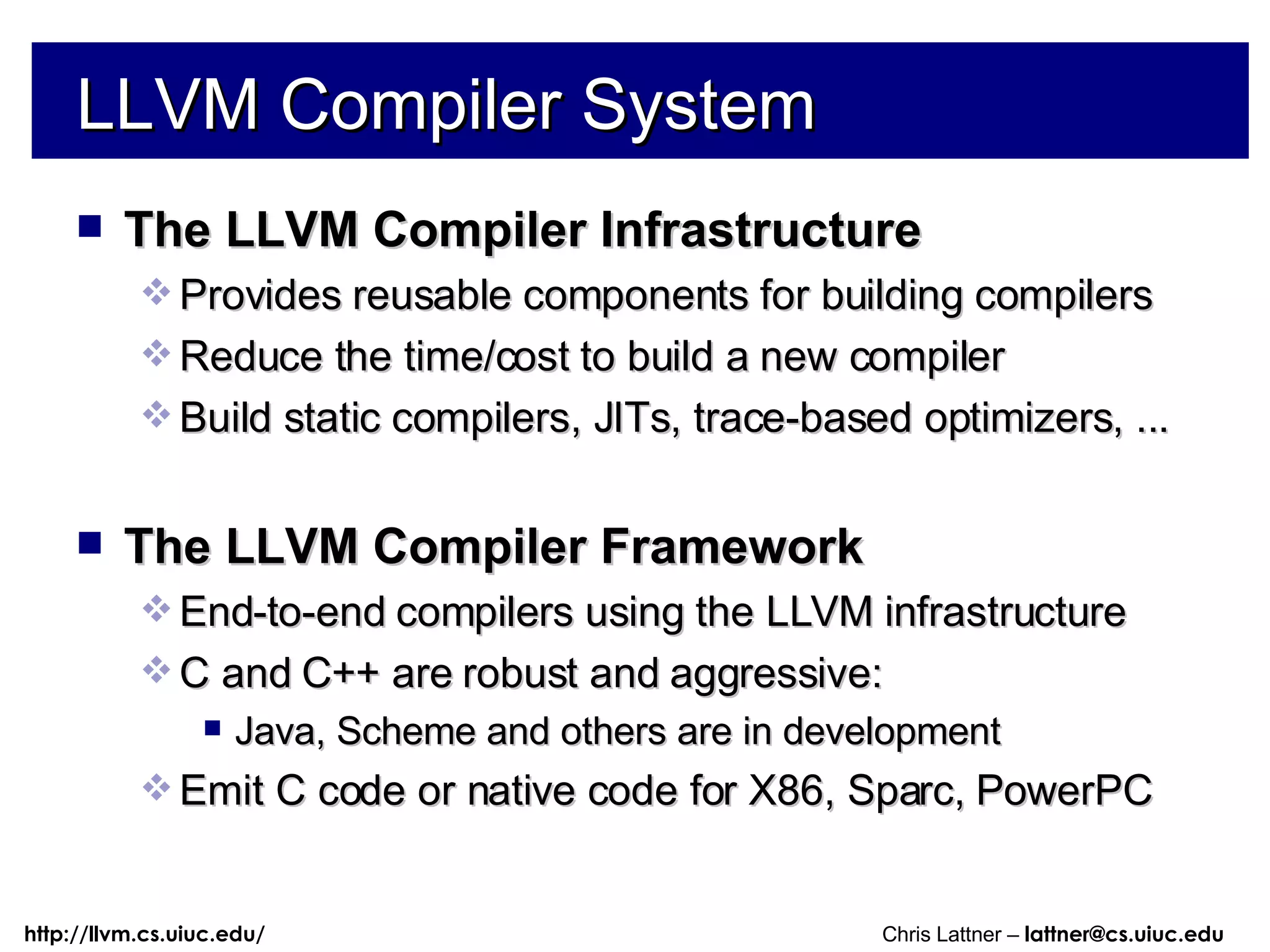 LLVM Compiler System The LLVM Compiler Infrastructure Provides reusable components for building compilers Reduce the time/cost to build a new compiler Build static compilers, JITs, trace-based optimizers, ... The LLVM Compiler Framework End-to-end compilers using the LLVM infrastructure C and C++ are robust and aggressive: Java, Scheme and others are in development Emit C code or native code for X86, Sparc, PowerPC 